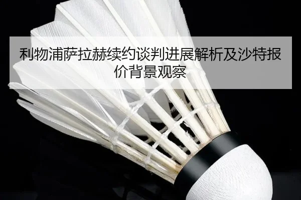 利物浦萨拉赫续约谈判进展解析及沙特报价背景观察