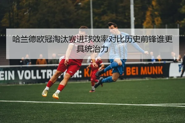哈兰德欧冠淘汰赛进球效率对比历史前锋谁更具统治力