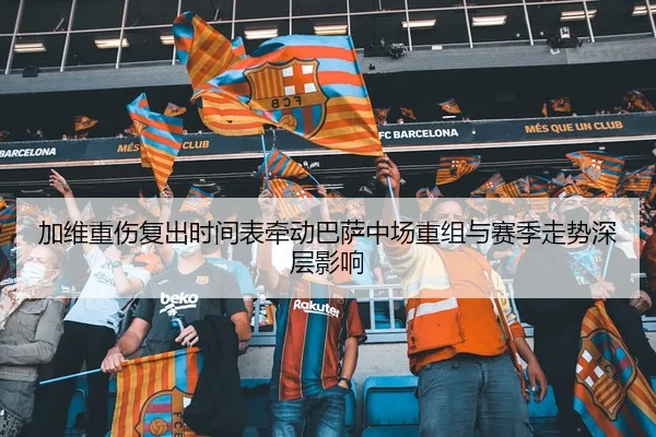 加维重伤复出时间表牵动巴萨中场重组与赛季走势深层影响