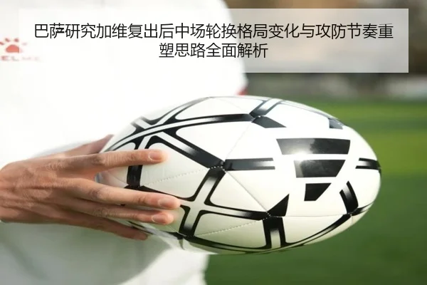 巴萨研究加维复出后中场轮换格局变化与攻防节奏重塑思路全面解析